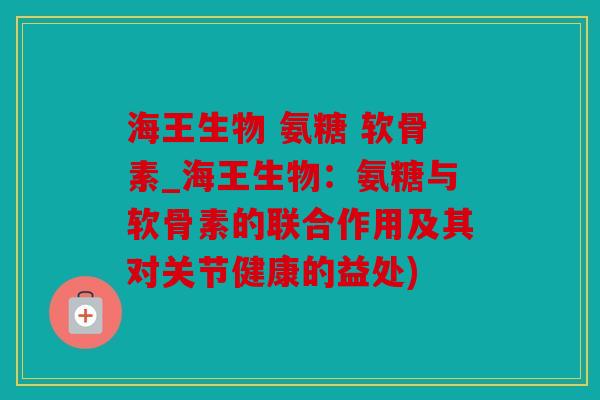 海王生物 氨糖 软骨素_海王生物：氨糖与软骨素的联合作用及其对关节健康的益处)