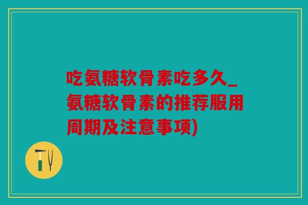 吃氨糖软骨素吃多久_氨糖软骨素的推荐服用周期及注意事项)