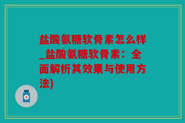 盐酸氨糖软骨素怎么样_盐酸氨糖软骨素：全面解析其效果与使用方法)