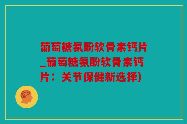 葡萄糖氨酚软骨素钙片_葡萄糖氨酚软骨素钙片：关节保健新选择)