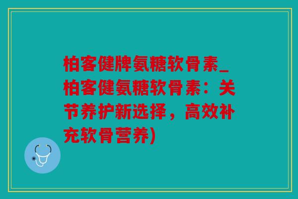 柏客健牌氨糖软骨素_柏客健氨糖软骨素：关节养护新选择，高效补充软骨营养)