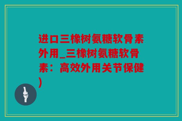 进口三橡树氨糖软骨素外用_三橡树氨糖软骨素：高效外用关节保健)
