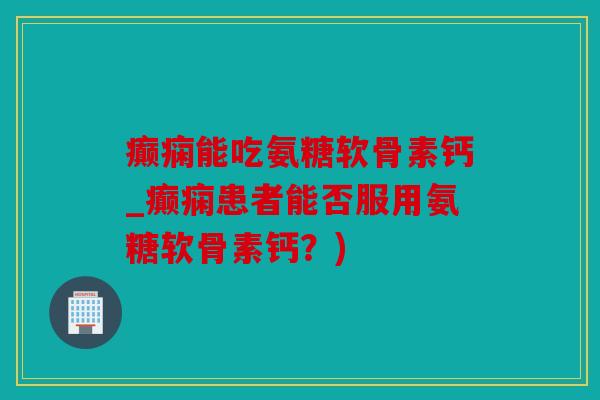 癫痫能吃氨糖软骨素钙_癫痫患者能否服用氨糖软骨素钙？)