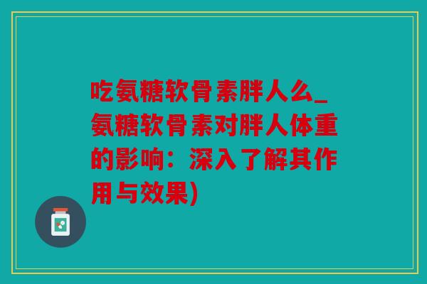 吃氨糖软骨素胖人么_氨糖软骨素对胖人体重的影响：深入了解其作用与效果)