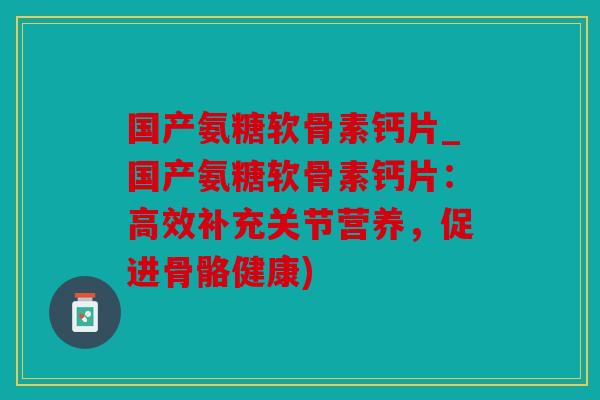 国产氨糖软骨素钙片_国产氨糖软骨素钙片：高效补充关节营养，促进骨骼健康)