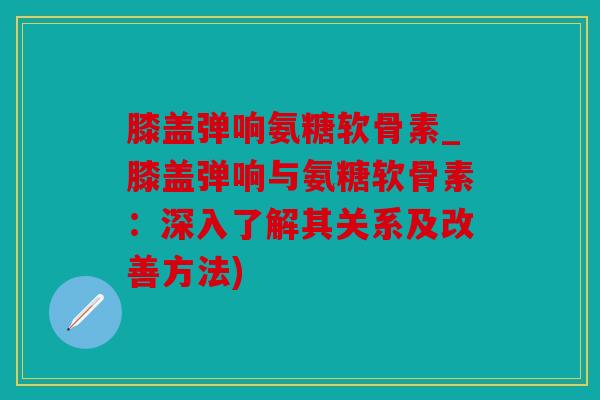 膝盖弹响氨糖软骨素_膝盖弹响与氨糖软骨素：深入了解其关系及改善方法)