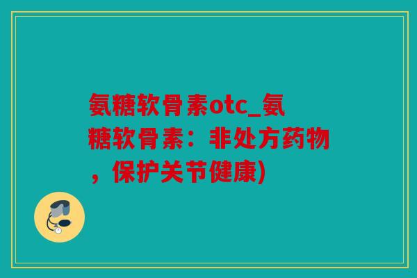 氨糖软骨素otc_氨糖软骨素：非处方药物，保护关节健康)