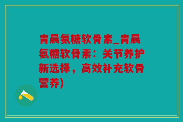 青晨氨糖软骨素_青晨氨糖软骨素：关节养护新选择，高效补充软骨营养)
