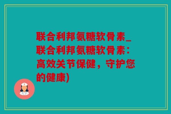 联合利邦氨糖软骨素_联合利邦氨糖软骨素：高效关节保健，守护您的健康)