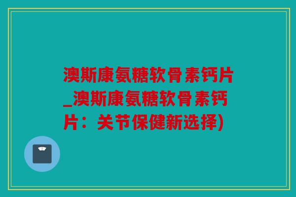澳斯康氨糖软骨素钙片_澳斯康氨糖软骨素钙片：关节保健新选择)
