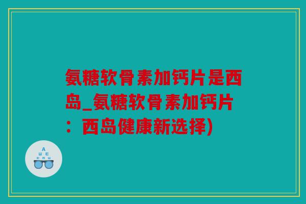 氨糖软骨素加钙片是西岛_氨糖软骨素加钙片：西岛健康新选择)