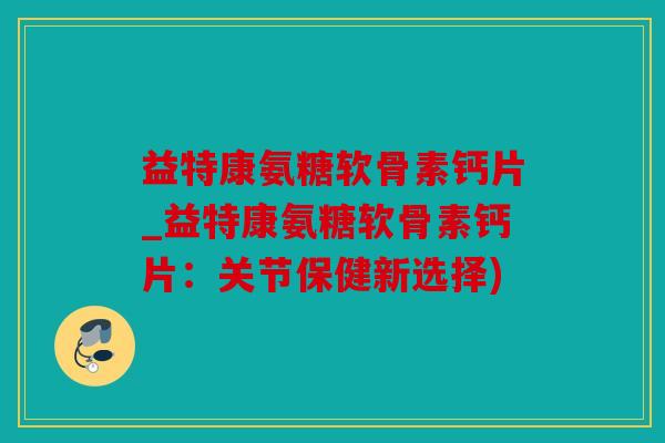 益特康氨糖软骨素钙片_益特康氨糖软骨素钙片：关节保健新选择)