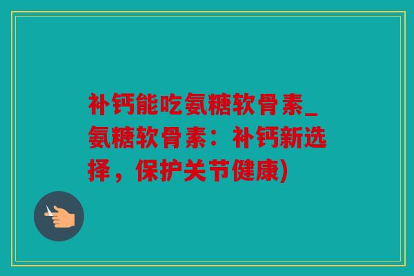 补钙能吃氨糖软骨素_氨糖软骨素：补钙新选择，保护关节健康)