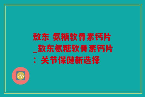 敖东 氨糖软骨素钙片_敖东氨糖软骨素钙片：关节保健新选择