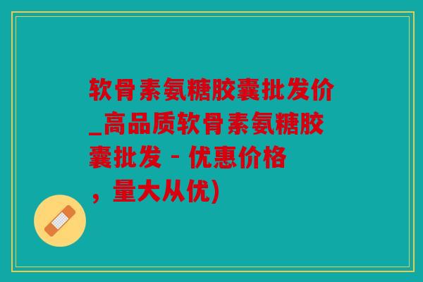 软骨素氨糖胶囊批发价_高品质软骨素氨糖胶囊批发 - 优惠价格，量大从优)