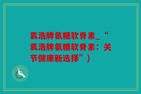 袁浩牌氨糖软骨素_“袁浩牌氨糖软骨素：关节健康新选择”)