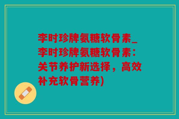 李时珍牌氨糖软骨素_李时珍牌氨糖软骨素：关节养护新选择，高效补充软骨营养)