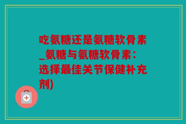 吃氨糖还是氨糖软骨素_氨糖与氨糖软骨素：选择最佳关节保健补充剂)