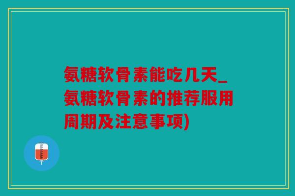 氨糖软骨素能吃几天_氨糖软骨素的推荐服用周期及注意事项)