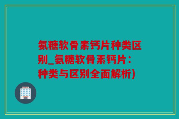 氨糖软骨素钙片种类区别_氨糖软骨素钙片：种类与区别全面解析)