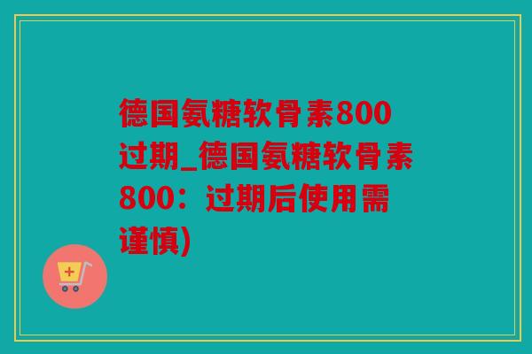 德国氨糖软骨素800过期_德国氨糖软骨素800：过期后使用需谨慎)