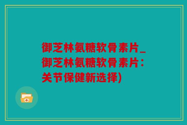 御芝林氨糖软骨素片_御芝林氨糖软骨素片：关节保健新选择)