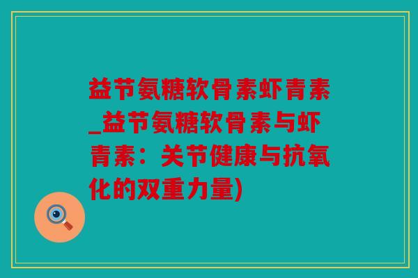 益节氨糖软骨素虾青素_益节氨糖软骨素与虾青素：关节健康与抗氧化的双重力量)