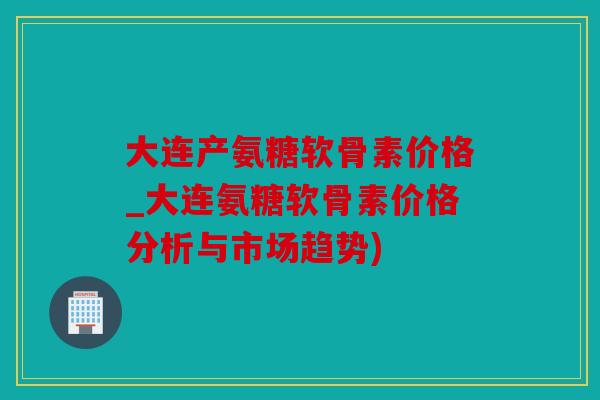 大连产氨糖软骨素价格_大连氨糖软骨素价格分析与市场趋势)