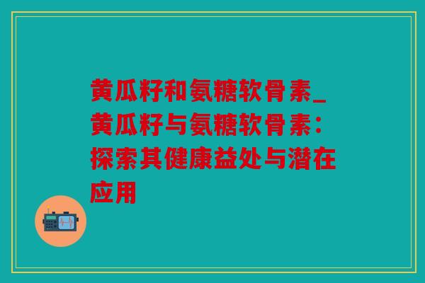 黄瓜籽和氨糖软骨素_黄瓜籽与氨糖软骨素：探索其健康益处与潜在应用
