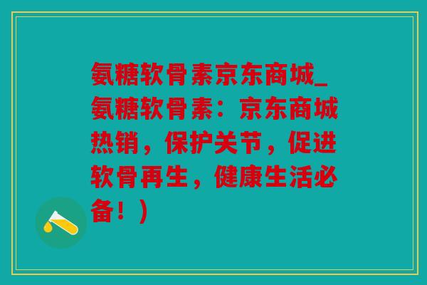 氨糖软骨素京东商城_氨糖软骨素：京东商城热销，保护关节，促进软骨再生，健康生活必备！)