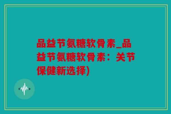品益节氨糖软骨素_品益节氨糖软骨素：关节保健新选择)