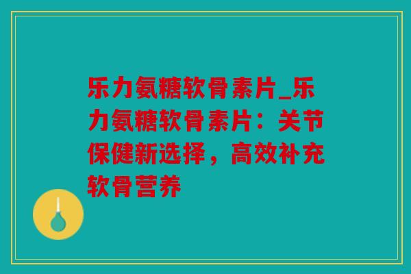 乐力氨糖软骨素片_乐力氨糖软骨素片：关节保健新选择，高效补充软骨营养