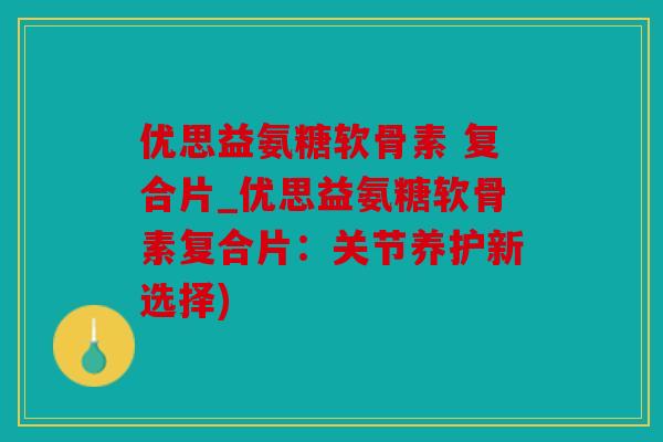 优思益氨糖软骨素 复合片_优思益氨糖软骨素复合片：关节养护新选择)