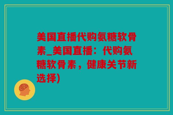 美国直播代购氨糖软骨素_美国直播：代购氨糖软骨素，健康关节新选择)