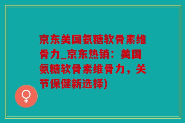 京东美国氨糖软骨素维骨力_京东热销：美国氨糖软骨素维骨力，关节保健新选择)