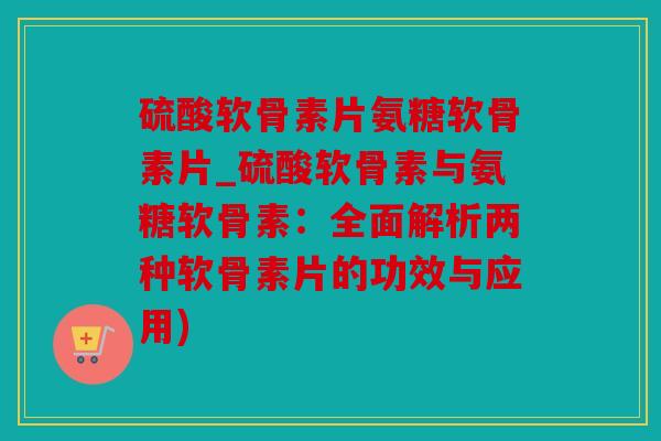 硫酸软骨素片氨糖软骨素片_硫酸软骨素与氨糖软骨素：全面解析两种软骨素片的功效与应用)