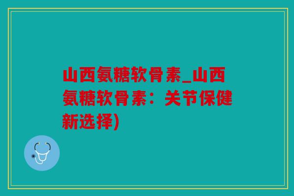 山西氨糖软骨素_山西氨糖软骨素：关节保健新选择)