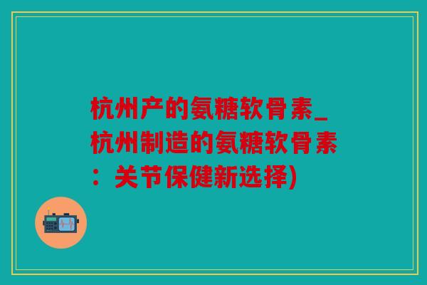 杭州产的氨糖软骨素_杭州制造的氨糖软骨素：关节保健新选择)