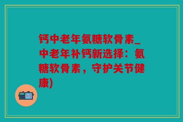 钙中老年氨糖软骨素_中老年补钙新选择：氨糖软骨素，守护关节健康)