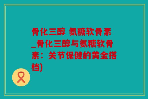 骨化三醇 氨糖软骨素_骨化三醇与氨糖软骨素：关节保健的黄金搭档)