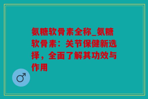 氨糖软骨素全称_氨糖软骨素：关节保健新选择，全面了解其功效与作用