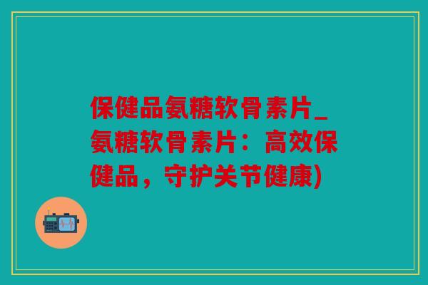 保健品氨糖软骨素片_氨糖软骨素片：高效保健品，守护关节健康)