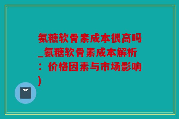氨糖软骨素成本很高吗_氨糖软骨素成本解析：价格因素与市场影响)