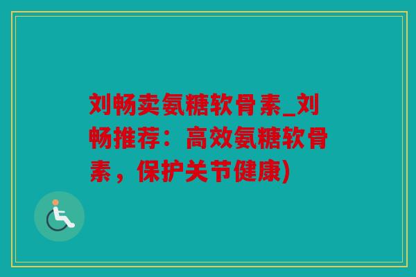 刘畅卖氨糖软骨素_刘畅推荐：高效氨糖软骨素，保护关节健康)