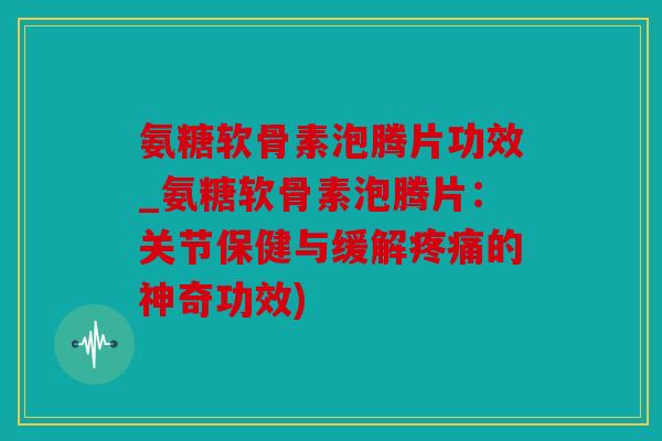 氨糖软骨素泡腾片功效_氨糖软骨素泡腾片：关节保健与缓解疼痛的神奇功效)