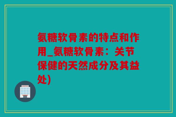 氨糖软骨素的特点和作用_氨糖软骨素：关节保健的天然成分及其益处)