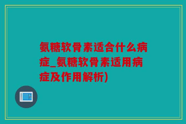 氨糖软骨素适合什么病症_氨糖软骨素适用病症及作用解析)