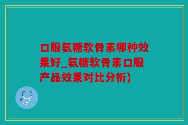 口服氨糖软骨素哪种效果好_氨糖软骨素口服产品效果对比分析)