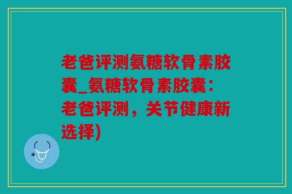 老爸评测氨糖软骨素胶囊_氨糖软骨素胶囊：老爸评测，关节健康新选择)