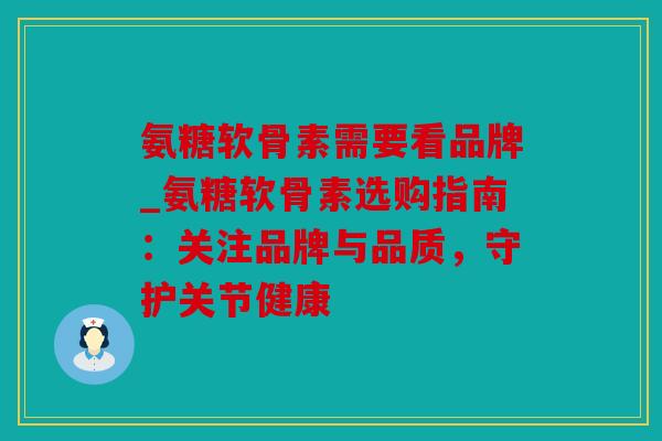 氨糖软骨素需要看品牌_氨糖软骨素选购指南：关注品牌与品质，守护关节健康